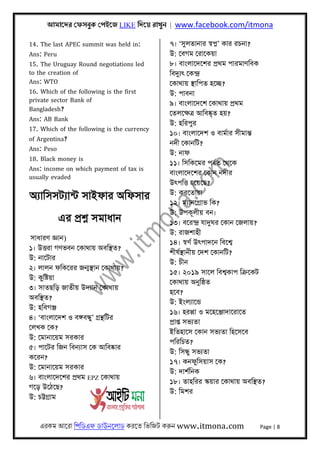 আমােদর েফসবুক েপইেজ LIKE িদেয় রাখুন | www.facebook.com/itmona
এরকম আেরা িপিডএফ ডাউনেলাড করেত িভিজট করুন www.itmona.com Page | 8
14. The last APEC summit was held in:
Ans: Peru
15. The Uruguay Round negotiations led
to the creation of
Ans: WTO
16. Which of the following is the first
private sector Bank of
Bangladesh?
Ans: AB Bank
17. Which of the following is the currency
of Argentina?
Ans: Peso
18. Black money is
Ans: income on which payment of tax is
usually evaded
অয্ািসসটয্ান্ট সাইফার অিফসার
এর পৰ্শ্ন সমাধান
সাধারণ জ্ঞান)
১। উৎতরা গণভবন েকাথায় অবিস্থত?
উ: নােটার
২। লালন ফিকেরর জন্মস্থান েকাথায়?
উ: কুিষ্টয়া
৩। সাতছিড় জাতীয় উদয্ান েকাথায়
অবিস্থত?
উ: হিবগঞ্জ
৪। ‘বাংলােদশ ও বঙ্গবন্ধু’ গৰ্ন্থিটর
েলখক েক?
উ: েমানােয়ম সরকার
৫। পােটর িজন িবনয্াস েক আিবষ্কার
কেরন?
উ: েমানােয়ম সরকার
৬। বাংলােদেশর পৰ্থম EPZ েকাথায়
গেড় উেঠেছ?
উ: চট্টগৰ্াম
৭। ‘সুলতানার সব্প্ন’ কার রচনা?
উ: েবগম েরােকয়া
৮। বাংলােদেশর পৰ্থম পারমাণিবক
িবদুয্ৎ েকন্দৰ্
েকাথায় স্থািপত হেচ্ছ?
উ: পাবনা
৯। বাংলােদেশ েকাথায় পৰ্থম
েতলেক্ষতৰ্ আিবষ্কৃত হয়?
উ: হিরপুর
১০। বাংলােদশ ও বামর্ার সীমান্ত
নদী েকানিট?
উ: নাফ
১১। িসিকেমর পবর্ত েথেক
বাংলােদেশর েকান নদীর
উৎপিৎত হেয়েছ?
উ: করেতায়া
১২। ময্ানেগৰ্াভ িক?
উ: উপকূলীয় বন।
১৩। বেরন্দৰ্ যাদুঘর েকান েজলায়?
উ: রাজশাহী
১৪। সব্ণর্ উৎপাদেন িবেশব্
শীষর্স্থানীয় েদশ েকানিট?
উ: চীন
১৫। ২০১৯ সােল িবশব্কাপ িকৰ্েকট
েকাথায় অনুিষ্ঠত
হেব?
উ: ইংলয্ােন্ড
১৬। হরপ্পা ও মেহেঞ্জাদােরােত
পৰ্াপ্ত সভয্তা
ইিতহােস েকান সভয্তা িহেসেব
পিরিচত?
উ: িসন্ধু সভয্তা
১৭। কনফুিসয়াস েক?
উ: দাশর্িনক
১৮। তাহিরর স্কয়ার েকাথায় অবিস্থত?
উ: িমশর
 