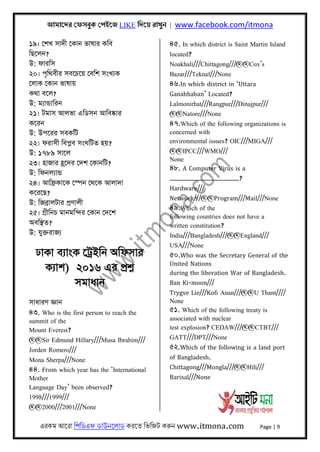 আমােদর েফসবুক েপইেজ LIKE িদেয় রাখুন | www.facebook.com/itmona
এরকম আেরা িপিডএফ ডাউনেলাড করেত িভিজট করু󇶨󇶨 www.itmona.com Page | 9
১৯। েশখ সাদী েকান ভাষার কিব
িছেলন?
উ: ফারিস
২০। পৃিথবীর সবেচেয় েবিশ সংখয্ক
েলাক েকান ভাষায়
কথা বেল?
উ: ময্ান্ডািরন
২১। টমাস আলভা এিডসন আিবষ্কার
কেরন
উ: উপেরর সবকিট
২২। ফরাসী িবপ্লব সংঘিটত হয়?
উ: ১৭৮৯ সােল
২৩। হাজার হৰ্েদর েদশ েকানিট?
উ: িফনলয্ান্ড
২৪। আিফৰ্কােক েস্পন েথেক আলাদা
কেরেছ?
উ: িজবৰ্ালটার পৰ্ণালী
২৫। গৰ্ীিনচ মানমিন্দর েকান েদেশ
অবিস্থত?
উ: যুক্তরাজয্
ঢাকা বয্াংক েটৰ্ইিন অিফসার
কয্াশ) ২০১৬ এর পৰ্শ্ন
সমাধান
সাধারণ জ্ঞান
৪৩. Who is the first person to reach the
summit of the
Mount Everest?
@@Sir Edmund Hillary///Musa Ibrahim///
Jorden Romero///
Mona Sherpa///None
৪৪. From which year has the ‘International
Mother
Language Day’ been observed?
1998///1999///
@@2000///2001///None
৪৫. In which district is Saint Martin Island
located?
Noakhali///Chittagong///@@Cox’s
Bazar///Teknaf///None
৪৬.In which district in ‘Uttara
Ganabhaban’ Located?
Lalmonirhat///Rangpur///Dinajpur///
@@Natore///None
৪৭.Which of the following organizations is
concerned with
environmental issues? OIC///MIGA///
@@IPCC///WMO///
None
৪৮. A Computer Virus is a
______________?
Hardware///
Network///@@Program///Mail///None
৪৯.Which of the
following countries does not have a
written constitution?
India///Bangladesh///@@England///
USA///None
৫০.Who was the Secretary General of the
United Nations
during the liberation War of Bangladesh.
Ban Ki-moon///
Trygve Lie///Kofi Anan///@@U Thant////
None
৫১. Which of the following treaty is
associated with nuclear
test explosion? CEDAW///@@CTBT///
GATT///DPT///None
৫২.Which of the following is a land port
of Bangladesh.
Chittagong///Mongla///@@Hili///
Barisal///None
 