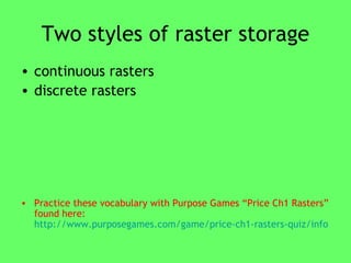 Two styles of raster storage continuous rasters  discrete rasters  Practice these vocabulary with Purpose Games “Price Ch1 Rasters” found here:  http://www.purposegames.com/game/price-ch1-rasters-quiz/info   