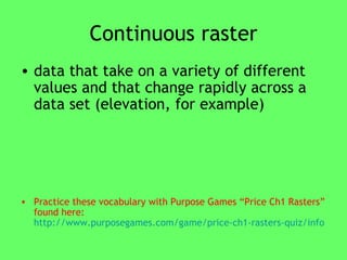 Continuous raster data that take on a variety of different values and that change rapidly across a data set (elevation, for example) Practice these vocabulary with Purpose Games “Price Ch1 Rasters” found here:  http://www.purposegames.com/game/price-ch1-rasters-quiz/info   