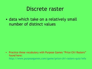Discrete raster  data which take on a relatively small number of distinct values Practice these vocabulary with Purpose Games “Price Ch1 Rasters” found here:  http://www.purposegames.com/game/price-ch1-rasters-quiz/info   