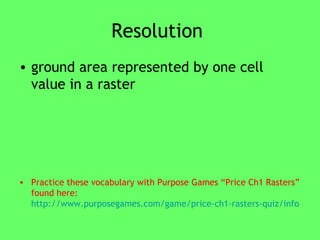 Resolution  ground area represented by one cell value in a raster Practice these vocabulary with Purpose Games “Price Ch1 Rasters” found here:  http://www.purposegames.com/game/price-ch1-rasters-quiz/info   