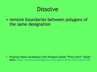 Dissolve  remove boundaries between polygons of the same designation  Practice these vocabulary with Purpose Games “Price Intro” found here:  http://www.purposegames.com/game/price-intro-quiz/info 