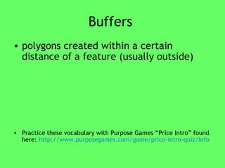 Buffers  polygons created within a certain distance of a feature (usually outside) Practice these vocabulary with Purpose Games “Price Intro” found here:  http://www.purposegames.com/game/price-intro-quiz/info 