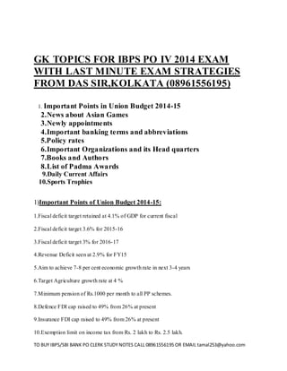 TO BUY IBPS/SBI BANK PO CLERK STUDY NOTES CALL 08961556195 OR EMAIL tamal253@yahoo.com 
GK TOPICS FOR IBPS PO IV 2014 EXAM WITH LAST MINUTE EXAM STRATEGIES FROM DAS SIR,KOLKATA (08961556195) 
1. Important Points in Union Budget 2014-15 
2.News about Asian Games 
3.Newly appointments 
4.Important banking terms and abbreviations 
5.Policy rates 
6.Important Organizations and its Head quarters 
7.Books and Authors 
8.List of Padma Awards 
9.Daily Current Affairs 
10.Sports Trophies 
1)Important Points of Union Budget 2014-15: 
1.Fiscal deficit target retained at 4.1% of GDP for current fiscal 
2.Fiscal deficit target 3.6% for 2015-16 
3.Fiscal deficit target 3% for 2016-17 
4.Revenue Deficit seen at 2.9% for FY15 
5.Aim to achieve 7-8 per cent economic growth rate in next 3-4 years 
6.Target Agriculture growth rate at 4 % 
7.Minimum pension of Rs.1000 per month to all PP schemes. 
8.Defence FDI cap raised to 49% from 26% at present 
9.Insurance FDI cap raised to 49% from 26% at present 
10.Exemption limit on income tax from Rs. 2 lakh to Rs. 2.5 lakh.  