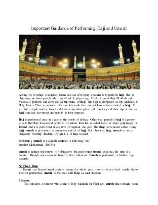 Important Guidance of Performing Hajj and Umrah
Among the worships in religion Islam, one act of worship (ibadah) is to perform hajj. This is
obligatory on those people who can afford. In pilgrimage, Muslims go to Holy Makkah and
Madina to perform and complete all the rituals of hajj. The hajj is completed in city Makkah, in
Holy Kaaba. There is not other place on this earth that can be taken as to be visited as hajj. If
you find people visiting Israel and Iran or any other place and than they call their trip or visit as
hajj then they are wrong and untruth is their purpose.
Hajj is performed once in a year in the month of zil-hajj. Other than period of hajj if a person
goes to the Holy Kaaba and performs the rituals then this is called lesser or minor pilgrimage or
Umrah and it is performed at any time throughout the year. The thing to be noted is that during
hajj, umrah is performed as a necessary ritual of hajj. But other than hajj, umrah is not an
obligatory worship (ibadah), though it is of huge reward.
Performing umrah is a Sunnah (Sunnah is following the
Prophet Mohammad (PBUH):
umrah is neither imperative nor obligatory, but performing umrah once in a life time is a
Sunnah. Though, once or more than one time, whenever Umrah is performed, it fetches huge
rewards.
No Fixed Time:
Umrah can be performed anytime during the whole year; there is not any fixed month, day or
time for performing umrah as the case with Hajj, as said previous.
Ihraam:
The outsiders, (comers) who come to Holy Makkah for Hajj and umrah must already be in
 