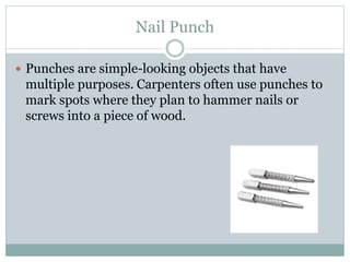 Nail Punch
 Punches are simple-looking objects that have
multiple purposes. Carpenters often use punches to
mark spots where they plan to hammer nails or
screws into a piece of wood.
 