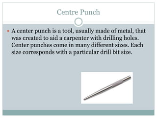 Centre Punch
 A center punch is a tool, usually made of metal, that
was created to aid a carpenter with drilling holes.
Center punches come in many different sizes. Each
size corresponds with a particular drill bit size.
 