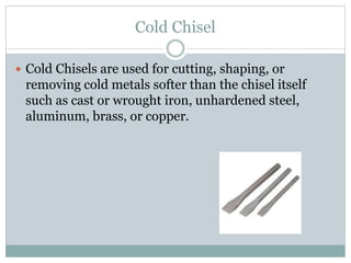 Cold Chisel
 Cold Chisels are used for cutting, shaping, or
removing cold metals softer than the chisel itself
such as cast or wrought iron, unhardened steel,
aluminum, brass, or copper.
 