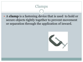 Clamps
 A clamp is a fastening device that is used to hold or
secure objects tightly together to prevent movement
or separation through the application of inward.
 