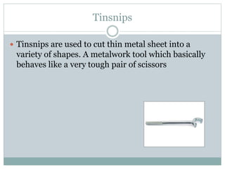 Tinsnips
 Tinsnips are used to cut thin metal sheet into a
variety of shapes. A metalwork tool which basically
behaves like a very tough pair of scissors
 