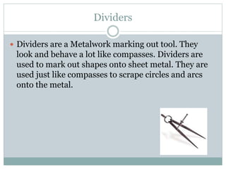 Dividers
 Dividers are a Metalwork marking out tool. They
look and behave a lot like compasses. Dividers are
used to mark out shapes onto sheet metal. They are
used just like compasses to scrape circles and arcs
onto the metal.
 