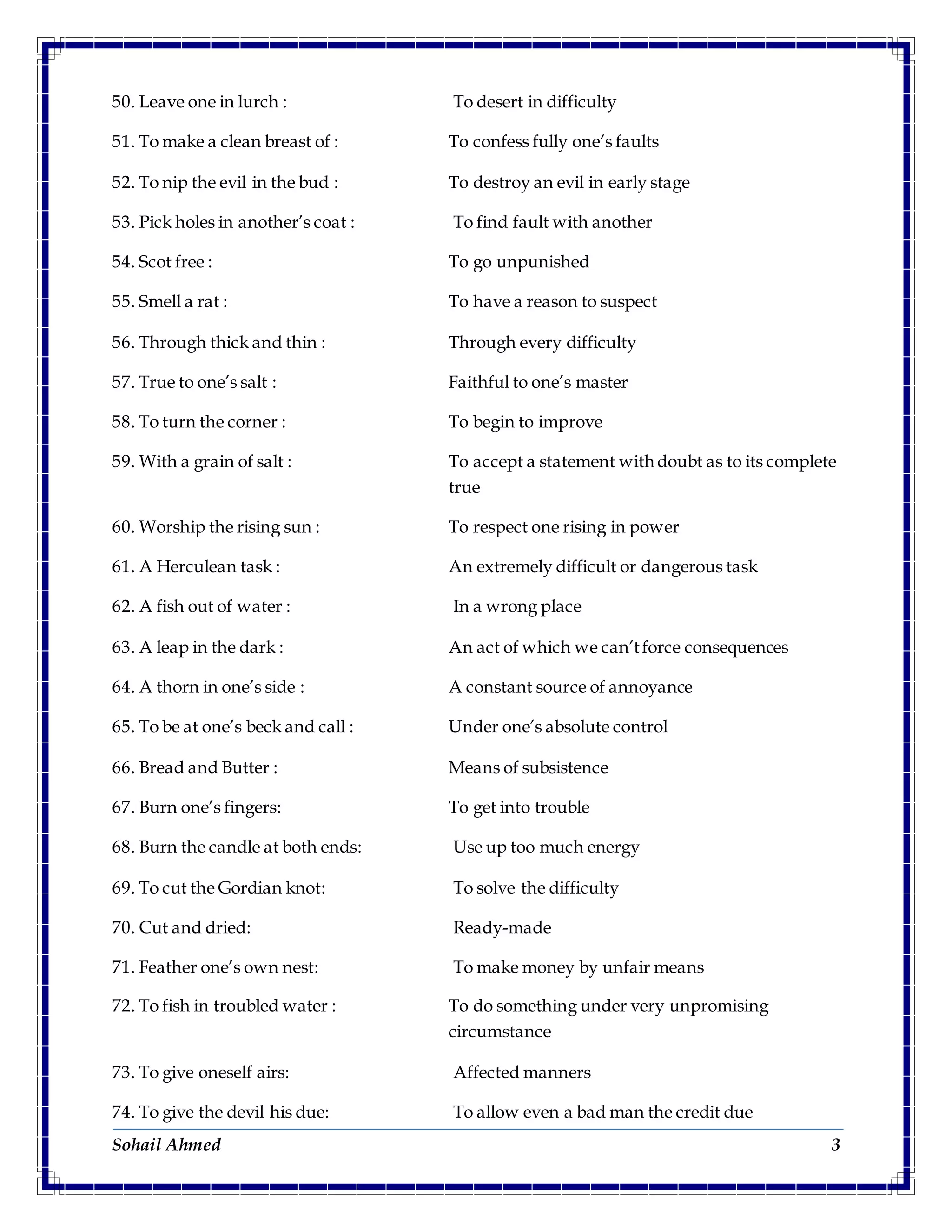 Sohail Ahmed 3
50. Leave one in lurch : To desert in difficulty
51. To make a clean breast of : To confess fully one’s faults
52. To nip the evil in the bud : To destroy an evil in early stage
53. Pick holes in another’s coat : To find fault with another
54. Scot free : To go unpunished
55. Smell a rat : To have a reason to suspect
56. Through thick and thin : Through every difficulty
57. True to one’s salt : Faithful to one’s master
58. To turn the corner : To begin to improve
59. With a grain of salt : To accept a statement with doubt as to its complete
true
60. Worship the rising sun : To respect one rising in power
61. A Herculean task : An extremely difficult or dangerous task
62. A fish out of water : In a wrong place
63. A leap in the dark : An act of which we can’tforce consequences
64. A thorn in one’s side : A constant source of annoyance
65. To be at one’s beck and call : Under one’s absolute control
66. Bread and Butter : Means of subsistence
67. Burn one’s fingers: To get into trouble
68. Burn the candle at both ends: Use up too much energy
69. To cut the Gordian knot: To solve the difficulty
70. Cut and dried: Ready-made
71. Feather one’s own nest: To make money by unfair means
72. To fish in troubled water : To do something under very unpromising
circumstance
73. To give oneself airs: Affected manners
74. To give the devil his due: To allow even a bad man the credit due
 