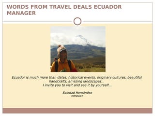 WORDS FROM TRAVEL DEALS ECUADOR
MANAGER
Ecuador is much more than dates, historical events, originary cultures, beautiful
handcrafts, amazing landscapes…
I invite you to visit and see it by yourself…
Soledad Hernández
MANAGER
 