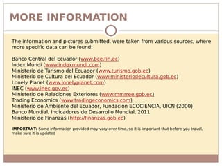 MORE INFORMATION
The information and pictures submitted, were taken from various sources, where
more specific data can be found:
Banco Central del Ecuador (www.bce.fin.ec)
Index Mundi (www.indexmundi.com)
Ministerio de Turismo del Ecuador (www.turismo.gob.ec)
Ministerio de Cultura del Ecuador (www.ministeriodecultura.gob.ec)
Lonely Planet (www.lonelyplanet.com)
INEC (www.inec.gov.ec)
Ministerio de Relaciones Exteriores (www.mmrree.gob.ec)
Trading Economics (www.tradingeconomics.com)
Ministerio de Ambiente del Ecuador, Fundación ECOCIENCIA, UICN (2000)
Banco Mundial, Indicadores de Desarrollo Mundial, 2011
Ministerio de Finanzas (http://finanzas.gob.ec)
IMPORTANT: Some information provided may vary over time, so it is important that before you travel,
make sure it is updated
 