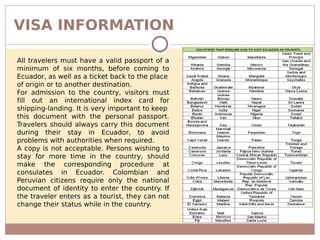 VISA INFORMATION
All travelers must have a valid passport of a
minimum of six months, before coming to
Ecuador, as well as a ticket back to the place
of origin or to another destination.
For admission to the country, visitors must
fill out an international index card for
shipping-landing. It is very important to keep
this document with the personal passport.
Travelers should always carry this document
during their stay in Ecuador, to avoid
problems with authorities when required.
A copy is not acceptable. Persons wishing to
stay for more time in the country, should
make the corresponding procedure at
consulates in Ecuador. Colombian and
Peruvian citizens require only the national
document of identity to enter the country. If
the traveler enters as a tourist, they can not
change their status while in the country.
 