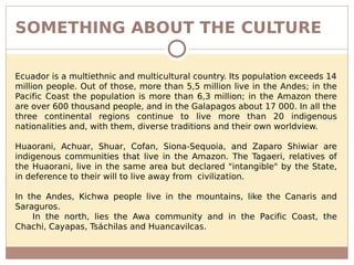 SOMETHING ABOUT THE CULTURE
Ecuador is a multiethnic and multicultural country. Its population exceeds 14
million people. Out of those, more than 5,5 million live in the Andes; in the
Pacific Coast the population is more than 6,3 million; in the Amazon there
are over 600 thousand people, and in the Galapagos about 17 000. In all the
three continental regions continue to live more than 20 indigenous
nationalities and, with them, diverse traditions and their own worldview.
Huaorani, Achuar, Shuar, Cofan, Siona-Sequoia, and Zaparo Shiwiar are
indigenous communities that live in the Amazon. The Tagaeri, relatives of
the Huaorani, live in the same area but declared "intangible" by the State,
in deference to their will to live away from civilization.
In the Andes, Kichwa people live in the mountains, like the Canaris and
Saraguros.
In the north, lies the Awa community and in the Pacific Coast, the
Chachi, Cayapas, Tsáchilas and Huancavilcas.
 