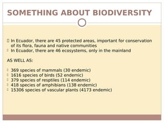 SOMETHING ABOUT BIODIVERSITY
 In Ecuador, there are 45 protected areas, important for conservation
of its flora, fauna and native communities
 In Ecuador, there are 46 ecosystems, only in the mainland
AS WELL AS:
 369 species of mammals (30 endemic)
 1616 species of birds (52 endemic)
 379 species of resptiles (114 endemic)
 418 species of amphibians (138 endemic)
 15306 species of vascular plants (4173 endemic)
 