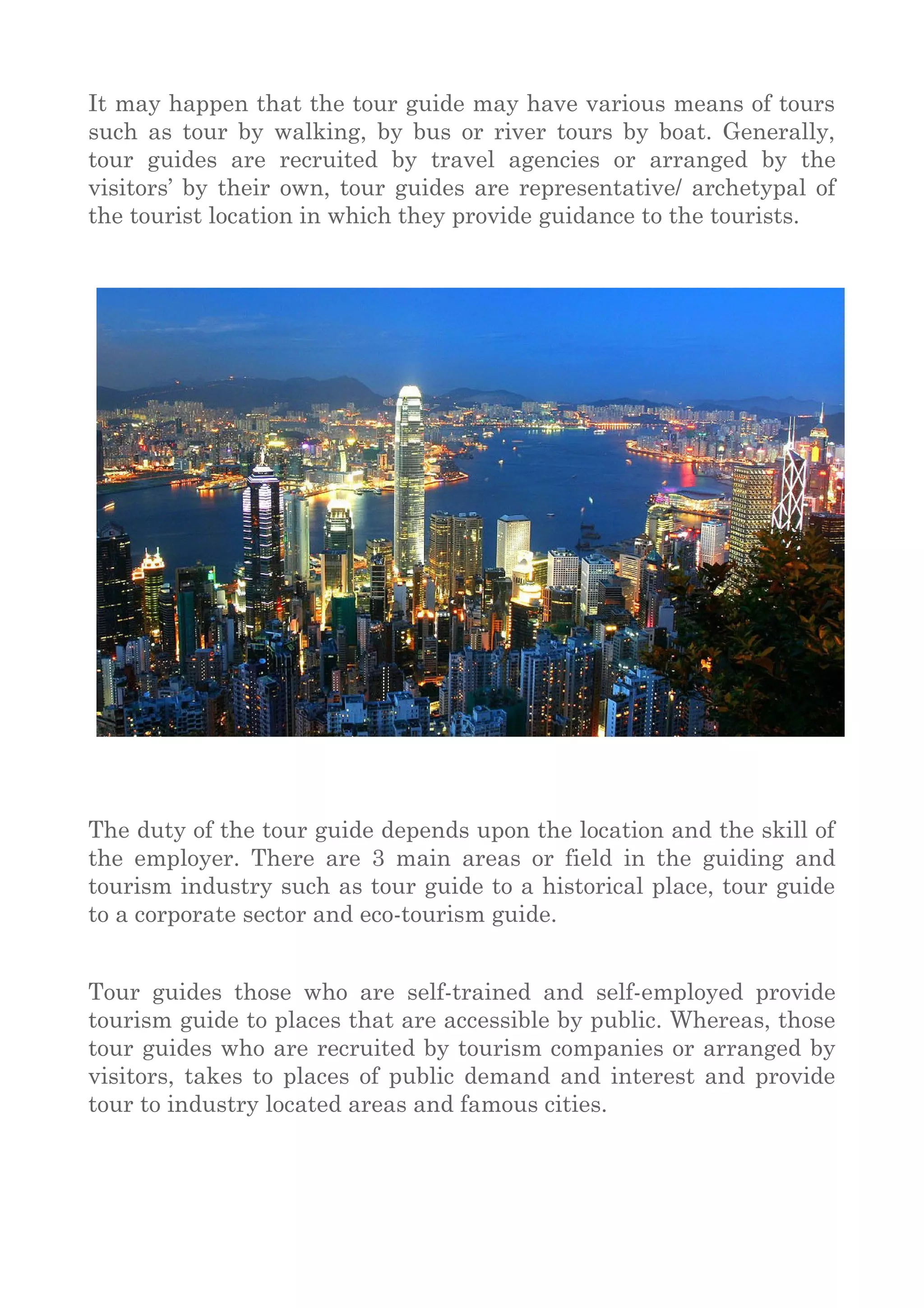 It may happen that the tour guide may have various means of tours
such as tour by walking, by bus or river tours by boat. Generally,
tour guides are recruited by travel agencies or arranged by the
visitors’ by their own, tour guides are representative/ archetypal of
the tourist location in which they provide guidance to the tourists.
The duty of the tour guide depends upon the location and the skill of
the employer. There are 3 main areas or field in the guiding and
tourism industry such as tour guide to a historical place, tour guide
to a corporate sector and eco-tourism guide.
Tour guides those who are self-trained and self-employed provide
tourism guide to places that are accessible by public. Whereas, those
tour guides who are recruited by tourism companies or arranged by
visitors, takes to places of public demand and interest and provide
tour to industry located areas and famous cities.
 