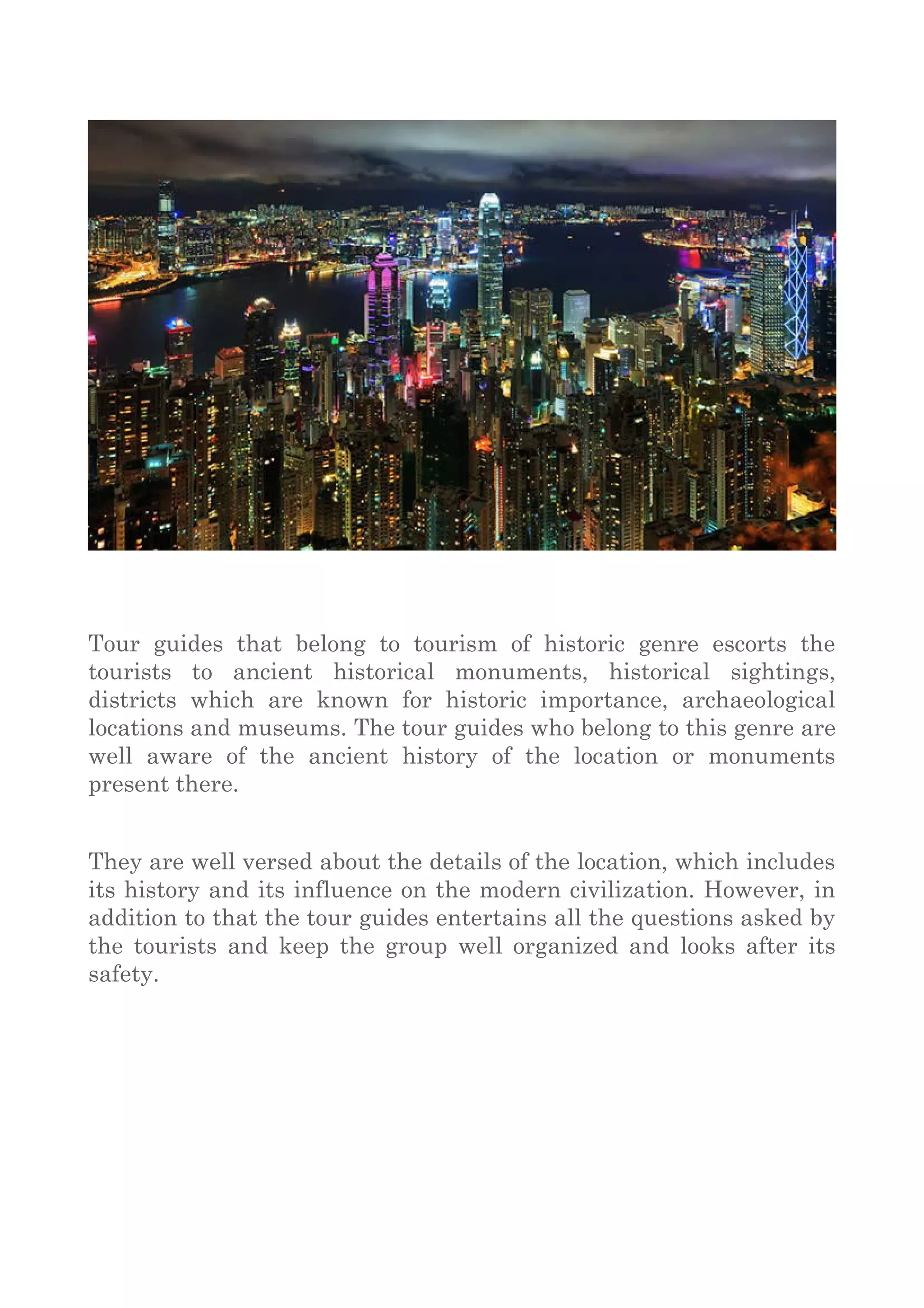 Tour guides that belong to tourism of historic genre escorts the
tourists to ancient historical monuments, historical sightings,
districts which are known for historic importance, archaeological
locations and museums. The tour guides who belong to this genre are
well aware of the ancient history of the location or monuments
present there.
They are well versed about the details of the location, which includes
its history and its influence on the modern civilization. However, in
addition to that the tour guides entertains all the questions asked by
the tourists and keep the group well organized and looks after its
safety.
 