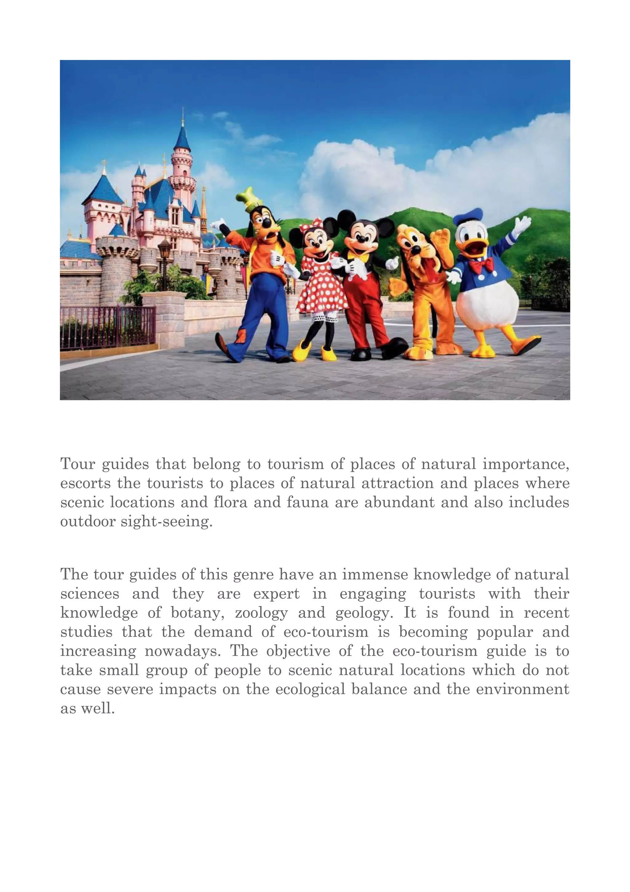 Tour guides that belong to tourism of places of natural importance,
escorts the tourists to places of natural attraction and places where
scenic locations and flora and fauna are abundant and also includes
outdoor sight-seeing.
The tour guides of this genre have an immense knowledge of natural
sciences and they are expert in engaging tourists with their
knowledge of botany, zoology and geology. It is found in recent
studies that the demand of eco-tourism is becoming popular and
increasing nowadays. The objective of the eco-tourism guide is to
take small group of people to scenic natural locations which do not
cause severe impacts on the ecological balance and the environment
as well.
 
