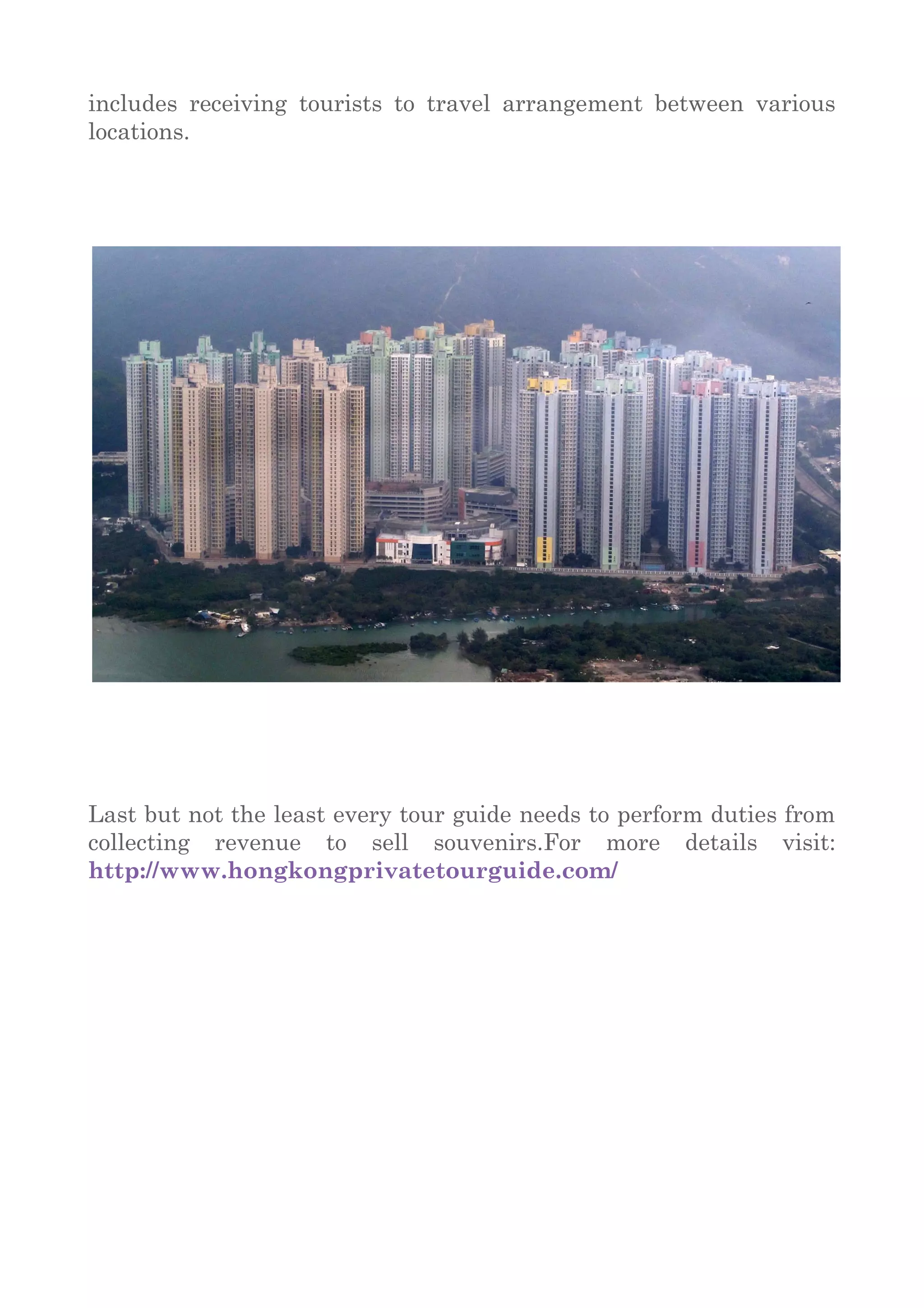 includes receiving tourists to travel arrangement between various
locations.
Last but not the least every tour guide needs to perform duties from
collecting revenue to sell souvenirs.For more details visit:
http://www.hongkongprivatetourguide.com/
 