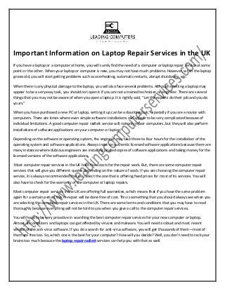 Important Information on Laptop Repair Services in the UK
If you have a laptop or a computer at home, you will surely find the need of a computer or laptop repair service at some
point or the other. When your laptop or computer is new, you may not have much problems. However, when the laptop
grows old, you will start getting problems such as overheating, automatic restarts, abrupt shutdowns, etc.
When there is any physical damage to the laptop, you will also face several problems. Although opening a laptop may
appear to be a very easy task, you should not open it if you are not a trained technician or engineer. There are several
things that you may not be aware of when you open a laptop. It is rightly said, “Let the experts do their job and you do
yours.”
When you have purchased a new PC or laptop, setting it up can be a daunting task, especially if you are a novice with
computers. There are times where even simple software installations can appear to be very complicated because of
individual limitations. A good computer repair radlett service will not only repair computers, but they will also perform
installations of software applications on your computer or laptop.
Depending on the software or operating system, the engineer may take three to four hours for the installation of the
operating system and software applications. Always insist on authentic licensed software applications because there are
many instances where dubious engineers are installing pirated copies of software applications and taking money for the
licensed versions of the software applications.
Most computer repair services in the UK have fixed costs for the repair work. But, there are some computer repair
services that will give you different quotes depending on the nature of work. If you are choosing the computer repair
service, it is always recommended that you select the one that is offering fixed prices for most of its services. You will
also have to check for the warranty of the computer or laptop repairs.
Most computer repair services in the UK are offering full warranties, which means that if you have the same problem
again for a certain period, the re-repair will be done free of cost. This is something that you should always see when you
are selecting the computer repair services in the UK. There are some terms and conditions that you may have to read
thoroughly because everything will not be told to you when you give a call to the computer repair services.
You will have to be very proactive in searching the best computer repair services for your new computer or laptop.
Almost all computers and laptops can get affected by viruses and malware. You will need a robust and most recent
version of the anti-virus software. If you do a search for anti-virus software, you will get thousands of them—most of
them are free too. So, which one is the best for your computer? How will you decide? Well, you don’t need to rack your
brains too much because the laptop repair radlett services can help you with that as well.
 