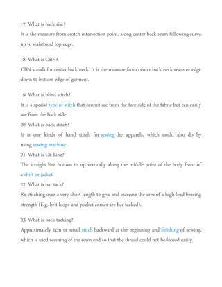 17. What is back rise?
It is the measure from crotch intersection point, along center back seam following curve
up to waistband top edge.
18. What is CBN?
CBN stands for center back neck. It is the measure from center back neck seam or edge
down to botom edge of garment.
19. What is blind stitch?
It is a special type of stitch that cannot see from the face side of the fabric but can easily
see from the back side.
20. What is back stitch?
It is one kinds of hand stitch for sewing the apparels, which could also do by
using sewing machine.
21. What is CF Line?
The straight line botom to up vertically along the middle point of the body front of
a shirt or jacket.
22. What is bar tack?
Re-stitching over a very short length to give and increase the area of a high load bearing
strength (E.g. belt loops and pocket corner are bar tacked).
23. What is back tacking?
Approximately 1cm or small stitch backward at the beginning and fnishing of sewing,
which is used securing of the sewn end so that the thread could not be loosed easily.
 