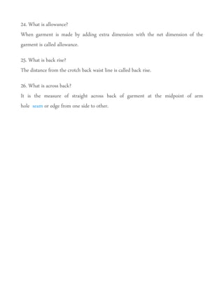 24. What is allowance?
When garment is made by adding extra dimension with the net dimension of the
garment is called allowance.
25. What is back rise?
The distance from the crotch back waist line is called back rise.
26. What is across back?
It is the measure of straight across back of garment at the midpoint of arm
hole seam or edge from one side to other.
 