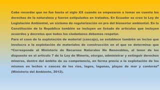 Cabe recordar que no fue hasta el siglo XX cuando se empezaron a tomar en cuenta los
derechos de la naturaleza y fueron estipulados en tratados. En Ecuador se creo la Ley de
Legislación Ambiental, un sistema de regularización en pro del bienestar ambiental. En la
Constitución de la República también se incluyen un listado de artículos que incluyen
acuerdos y decretos que todos los ciudadanos debemos respetar.
Para el caso de la explotación de material (cascajo), se establece también un inciso que
involucra a la explotación de materiales de construcción en el que se determina: que
“Corresponde al Ministerio de Recursos Naturales No Renovables, al tenor de los
dispuesto en el artículo 7 de la Ley de Minería, otorgar, administrar y extinguir derechos
mineros, dentro del ámbito de su competencia, en forma previa a la explotación de los
mismos en lechos o cauces de los ríos, lagos, lagunas, playas de mar y canteras”
(Ministerio del Ambiente, 2012).
 