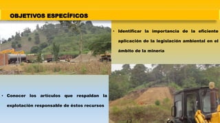 OBJETIVOS ESPECÍFICOS
• Identificar la importancia de la eficiente
aplicación de la legislación ambiental en el
ámbito de la minería
• Conocer los artículos que respaldan la
explotación responsable de éstos recursos
 