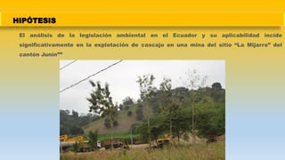 HIPÓTESIS
El análisis de la legislación ambiental en el Ecuador y su aplicabilidad incide
significativamente en la explotación de cascajo en una mina del sitio “La Mijarra” del
cantón Junín””
 