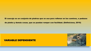 VARIABLE DEPENDIENTE
El cascajo es un conjunto de piedras que se usa para rellenar en los caminos, o pedazos
de piedra y demás cosas, que se puedan romper con facilidad. (Definiciona, 2016)
 