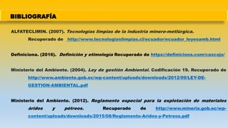 BIBLIOGRAFÍA
ALFATECLIMIN. (2007). Tecnologías limpias de la industria minero-metlúrgica.
Recuperado de http://www.tecnologiaslimpias.cl/ecuador/ecuador_leyesamb.html
Definiciona. (2016). Definición y etimología Recuperado de https://definiciona.com/cascajo/
Ministerio del Ambiente. (2004). Ley de gestión Ambiental. Codificación 19. Recuperado de
http://www.ambiente.gob.ec/wp-content/uploads/downloads/2012/09/LEY-DE-
GESTION-AMBIENTAL.pdf
Ministerio del Ambiente. (2012). Reglamento especial para la explotación de materiales
áridos y pétreos. Recuperado de http://www.mineria.gob.ec/wp-
content/uploads/downloads/2015/08/Reglamento-Aridos-y-Petreos.pdf
 