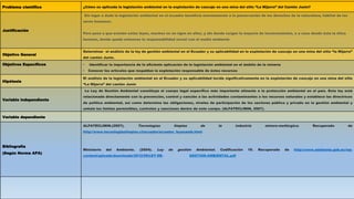 Problema científico ¿Cómo es aplicada la legislación ambiental en la explotación de cascajo en una mina del sitio “La Mijarra” del Cantón Junín?
Justificación
Sin lugar a duda la legislación ambiental en el ecuador beneficia enormemente a la preservación de los derechos de la naturaleza, hábitat de los
seres humanos.
Pero pese a que existen estas leyes, muchos no se rigen en ellas, y ahí donde surgen la mayoría de inconvenientes, o a caso donde ésta la ética
humana, donde queda entonces la responsabilidad social con el medio ambiente
Objetivo General
Determinar el análisis de la ley de gestión ambiental en el Ecuador y su aplicabilidad en la explotación de cascajo en una mina del sitio “la Mijarra”
del cantón Junín.
Objetivos Específicos • Identificar la importancia de la eficiente aplicación de la legislación ambiental en el ámbito de la minería
• Conocer los artículos que respaldan la explotación responsable de éstos recursos
Hipótesis
El análisis de la legislación ambiental en el Ecuador y su aplicabilidad incide significativamente en la explotación de cascajo en una mina del sitio
“La Mijarra” del cantón Junín
Variable independiente
La Ley de Gestión Ambiental constituye el cuerpo legal específico más importante atinente a la protección ambiental en el país. Esta ley está
relacionada directamente con la prevención, control y sanción a las actividades contaminantes a los recursos naturales y establece las directrices
de política ambiental, así como determina las obligaciones, niveles de participación de los sectores público y privado en la gestión ambiental y
señala los límites permisibles, controles y sanciones dentro de este campo. (ALFATECLIMIN, 2007).
Variable dependiente
Bibliografía
(Según Norma APA)
ALFATECLIMIN.(2007). Tecnologías limpias de la industria minero-metlúrgica. Recuperado de
http://www.tecnologiaslimpias.cl/ecuador/ecuador_leyesamb.html
Ministerio del Ambiente. (2004). Ley de gestión Ambiental. Codificación 19. Recuperado de http://www.ambiente.gob.ec/wp-
content/uploads/downloads/2012/09/LEY-DE- GESTION-AMBIENTAL.pdf
 