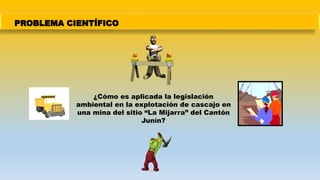 PROBLEMA CIENTÍFICO
¿Cómo es aplicada la legislación
ambiental en la explotación de cascajo en
una mina del sitio “La Mijarra” del Cantón
Junín?
 