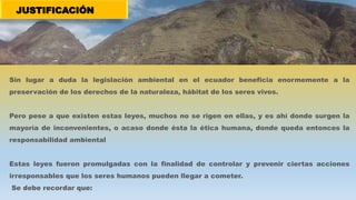 JUSTIFICACIÓN
Sin lugar a duda la legislación ambiental en el ecuador beneficia enormemente a la
preservación de los derechos de la naturaleza, hábitat de los seres vivos.
Pero pese a que existen estas leyes, muchos no se rigen en ellas, y es ahí donde surgen la
mayoría de inconvenientes, o acaso donde ésta la ética humana, donde queda entonces la
responsabilidad ambiental
Estas leyes fueron promulgadas con la finalidad de controlar y prevenir ciertas acciones
irresponsables que los seres humanos pueden llegar a cometer.
Se debe recordar que:
 