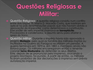Questões Religiosas e Militar:Questão Religiosa: A questão religiosa consistiu num conflito entre dois bispos, D. Vital e D. Macedo Costa, que insistiram em aplicar no país determinações papais que não haviam obtido a aprovação do Imperador, como determinava a constituição. Esse poder de veto imperial chamava-se beneplácito. Processados e condenados, o assunto serviu para afastar a igreja do trono.Questão Militar: Durante o Império havia sido aprovado o projeto Motepio, pelo qual as famílias dos militares mortos ou mutilados na Guerra do Paraguai recebiam um pensão. A guerra terminara em 1870 e, em 1883 o montepio ainda não estava pago. Os militares encarregaram então o tenente-coronel Sena Madureira de defender os seus direitos. Este, depois de se pronunciar pela imprensa, atacando o projeto Montepio, foi punido. A partir de então, os militares ficaram proibidos de dar declarações à imprensa sem prévia autorização imperial. 