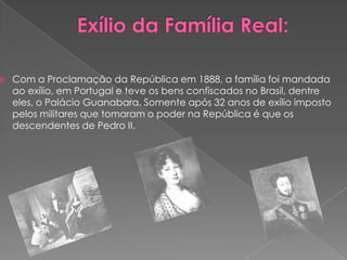 Exílio da Família Real:Com a Proclamação da República em 1888, a família foi mandada ao exílio, em Portugal e teve os bens confiscados no Brasil, dentre eles, o Palácio Guanabara. Somente após 32 anos de exílio imposto pelos militares que tomaram o poder na República é que os descendentes de Pedro II.