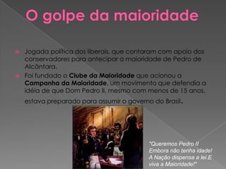O golpe da maioridadeJogada política dos liberais, que contaram com apoio dos conservadores para antecipar a maioridade de Pedro de Alcântara. Foi fundado o Clube da Maioridade que acionou a Campanha da Maioridade, um movimento que defendia a idéia de que Dom Pedro II, mesmo com menos de 15 anos, estava preparado para assumir o governo do Brasil. "Queremos Pedro IIEmbora não tenha idade!A Nação dispensa a lei.E viva a Maioridade!"