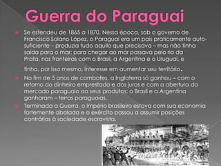 Guerra do ParaguaiSe estendeu de 1865 a 1870. Nessa época, sob o governo de Francisco Solano López, o Paraguai era um país praticamente auto-suficiente – produzia tudo aquilo que precisava – mas não tinha saída para o mar; para chegar ao mar passava pelo rio da Prata, nas fronteiras com o Brasil, a Argentina e o Uruguai, e tinha, por isso mesmo, interesse em aumentar seu território.No fim de 5 anos de combates, a Inglaterra só ganhou – com o retorno do dinheiro emprestado e dos juros e com a abertura do mercado paraguaio ao seus produtos; o Brasil e a Argentina ganharam – terras paraguaias.Terminada a Guerra, o Império brasileiro estava com sua economia fortemente abalada e o exército passou a assumir posições contrárias à sociedade escravista.