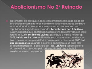 Abolicionismo No 2º ReinadoOs senhores de escravos não se conformaram com a abolição da escravidão e com o fato de não terem sidos indenizados. Sentindo-se abandonados pela Monarquia passaram a apoiar a causa republicana, surgindo os chamados Republicanos de 13 de Maio. As principais leis que contribuíram para o fim da escravidão no Brasil foram: 1850, Lei Eusébio de Queiroz (extinguia o tráfico negreiro); 1871, Lei do Ventre Livre (os filhos de escravos seriam considerados livres, devendo aos proprietários criá-los até os oito anos); 1885, Lei dos Sexagenários (quando o escravo completasse 65 anos eles estariam libertos); e 13 de Maio de 1888, Lei Áurea (abolição total da escravidão, assinada pela princesa Isabel, que substituía provisoriamente o Imperador).