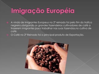 Imigração EuropéiaA vinda de Imigrantes Europeus no 2º reinado foi pelo fim do trafico negreiro,obrigando os grandes fazendeiros cultivadores de café a trazerem imigrantes para trabalhar nas suas fazendas,no cultivo de café.O Café no 2º Reinado foi o principal produto de Exportação.