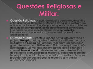 Questões Religiosas e Militar:Questão Religiosa: A questão religiosa consistiu num conflito entre dois bispos, D. Vital e D. Macedo Costa, que insistiram em aplicar no país determinações papais que não haviam obtido a aprovação do Imperador, como determinava a constituição. Esse poder de veto imperial chamava-se beneplácito. Processados e condenados, o assunto serviu para afastar a igreja do trono.Questão Militar: Durante o Império havia sido aprovado o projeto Motepio, pelo qual as famílias dos militares mortos ou mutilados na Guerra do Paraguai recebiam um pensão. A guerra terminara em 1870 e, em 1883 o montepio ainda não estava pago. Os militares encarregaram então o tenente-coronel Sena Madureira de defender os seus direitos. Este, depois de se pronunciar pela imprensa, atacando o projeto Montepio, foi punido. A partir de então, os militares ficaram proibidos de dar declarações à imprensa sem prévia autorização imperial. 