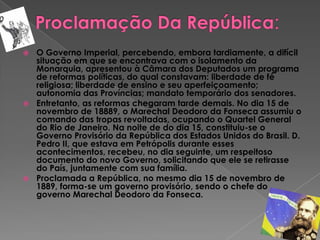 Proclamação Da República:O Governo Imperial, percebendo, embora tardiamente, a difícil situação em que se encontrava com o isolamento da Monarquia, apresentou à Câmara dos Deputados um programa de reformas políticas, do qual constavam: liberdade de fé religiosa; liberdade de ensino e seu aperfeiçoamento; autonomia das Províncias; mandato temporário dos senadores.Entretanto, as reformas chegaram tarde demais. No dia 15 de novembro de 18889, o Marechal Deodoro da Fonseca assumiu o comando das tropas revoltadas, ocupando o Quartel General do Rio de Janeiro. Na noite de do dia 15, constituiu-se o Governo Provisório da República dos Estados Unidos do Brasil. D. Pedro II, que estava em Petrópolis durante esses acontecimentos, recebeu, no dia seguinte, um respeitoso documento do novo Governo, solicitando que ele se retirasse do País, juntamente com sua família.Proclamada a República, no mesmo dia 15 de novembro de 1889, forma-se um governo provisório, sendo o chefe do governo Marechal Deodoro da Fonseca.