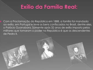 Exílio da Família Real:Com a Proclamação da República em 1888, a família foi mandada ao exílio, em Portugal e teve os bens confiscados no Brasil, dentre eles, o Palácio Guanabara. Somente após 32 anos de exílio imposto pelos militares que tomaram o poder na República é que os descendentes de Pedro II.