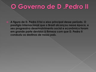 O Governo de D .Pedro IIA figura de D. Pedro II foi o eixo principal desse período. O prestígio internacional que o Brasil alcançou nessa época, e seu progressivo desenvolvimento social e econômico foram em grande parte devidos à firmeza com que D. Pedro II conduziu os destinos de nosso país.