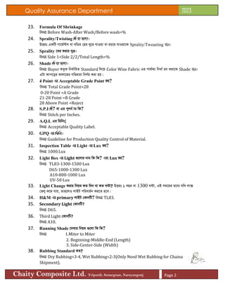 Quality Assurance Department 2023
Chaity Composite Ltd. Tripurdi, Sonargoan, Narayangonj Page 2
23. Formula Of Shrinkage
DËit Before Wash-After Wash/Before wash=%
24. Sprality/Twisting wK ev ms½v|
DËit GKwU Mv‡g©›Um ev ewWi †ng Ny‡i hvIqv ev gP‡i hvIqv‡K Sprality/Tweasting e‡j|
25. Sprality ‡ei Kivi myÎ|
DËit Side 1+Side 2/2/Total Length=%
26. Shade wK ev ms½v|
DËit Buyer KZ…K wba©vwiZ Standard w`‡q Color Wise Fabric Gi cv_©K¨ wbav© ib Kiv‡K Shade e‡j|
GUv Kvc‡oi Kvjv‡ii MwfiZv wbY©q Kiv nq|
27. 4 Point Gi Acceptable Grade Point KZ?
DËit Total Grade Point=28
0-20 Point =A Grade
21-28 Point =B Grade
28 Above Point =Reject
28. S.P.I wK? ev Gi cyYb© vg wK?
DËit Stitch per Inches.
29. A.Q.L Gi wgwbs|
DËit Acceptable Quality Label.
30. GPQ Gi wgwbs|
DËit Guideline for Production Quality Control of Material.
31. Inspection Table Gi Light Gi Lux KZ?
DËit 1000.Lux
32. Light Box Gi Light ¸‡jvi bvg wK wK? Ges Lux KZ?
DËit TL83-1300-1500 Lux
D65-1000-1300 Lux
A10-800-1000 Lux
UV-50 Lux
33. Light Change Kivi wbqg KZ w`b ev KZ N›Uv? DËit 1 eQi ev 1300 N›Uv, GB mg‡qi g‡a¨ hw` jv·
†fjy K‡g hvq, Zvn‡jI jvBU cwieZ©b Ki‡Z n‡e|
34. H&M Gi primary jvBU †KvbwU? DËit TL83.
35. Secondary Light †KvbwU?
DËit D65.
36. Third Light †KvbwU?
DËit A10.
37. Running Shade ‡`Lvi wbqg ¸‡jv wK wK?
DËit 1.Miter to Miter
2. Beginning-Middle-End (Length)
3. Side-Center-Side (Width)
38. Rubbing Standard KZ?
DËit Dry Rubbing=3-4, Wet Rubbing=2-3(Only Need Wet Rubbing for Chaina
Shipment).
 