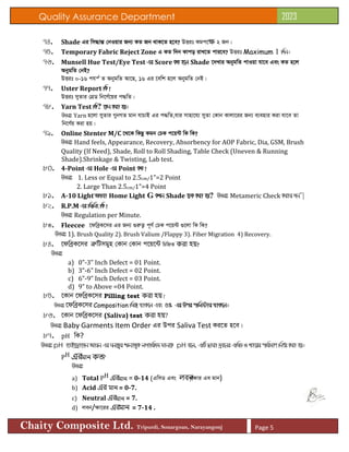 Quality Assurance Department 2023
Chaity Composite Ltd. Tripurdi, Sonargoan, Narayangonj Page 5
74. Shade Gi wm×všÍ †bIqvi Rb¨ KZ Rb _vK‡Z n‡e? DËit Kgc‡ক্ষ 2 Rb|
75. Temporary Fabric Reject Zone G KZ w`b Kvco ivL‡Z cvi‡e? DËit Maximum 1 w`b|
76. Munsell Hue Test/Eye Test Gi Score KZ n‡j Shade ‡`Lvi AbygwZ cvIqv hv‡e Ges KZ n‡j
AbygwZ †bB?
DËit 0-16 chš© Z AbygwZ Av‡Q, 16 Gi ‡ewk n‡j AbygwZ †bB|
77. Uster Report wK?
DËit myZvi †MÖW wb‡Y©‡qi c×wZ|
78. Yarn Test wK? ‡Kb Kiv nq|
DËit Yarn n‡jv myZvi MybMZ gvb hvPvB Gi c×wZ,hvi mvnv‡h¨ myZv †Kvb Kvjv‡ii Rb¨ e¨envi Kiv hv‡e Zv
wb‡Y©q Kiv nq|
79. Online Stenter M/C ‡_‡K wKQz Kgb †PK c‡q›U wK wK?
DËit Hand feels, Appearance, Recovery, Absorbency for AOP Fabric, Dia, GSM, Brush
Quality (If Need), Shade, Roll to Roll Shading, Table Check (Uneven & Running
Shade).Shrinkage & Twisting, Lab test.
80. 4-Point Gi Hole Gi Point KZ?
DËit 1. Less or Equal to 2.5cm/1”=2 Point
2. Large Than 2.5cm/1”=4 Point
81. A-10 Light A_ev Home Light G KLb Shade ‡PK Kiv nq? DËit Metameric Check Kivi Rb¨|
82. R.P.M Gi wgwbs wK?
DËit Regulation per Minute.
83. Fleecee ‡dweªK‡mi Gi Rb¨ ¸iæZ¡ c~Y© †PK c‡q›U ¸‡jv wK wK?
DËit 1). Brush Quality 2). Brush Valium /Flappy 3). Fiber Migration 4) Recovery.
84. ‡dweªK‡mi ÎæwUmgyn †Kvb †Kvb c‡q‡›U wPwýZ করা হয়?
DËit
a) 0”-3” Inch Defect = 01 Point.
b) 3”-6” Inch Defect = 02 Point.
c) 6”-9” Inch Defect = 03 Point.
d) 9” to Above =04 Point.
85. ‡Kvb ‡dweªK‡mi Pilling test করা হয়?
DËit ‡dweªK‡mi Composition wg· _vK‡j Ges 5% Gi Dci cwj÷vi _vK‡j|
86. ‡Kvb ‡dweªK‡mi (Saliva) test করা হয়?
DËit Baby Garments Item Order Gi Dci Saliva Test Ki‡Z n‡e|
87. pH wK?
DËit pH nvB‡Wªv‡Rb Avqb Gi Nb‡Z¡i FbvZ¡K jMvwi`g gvb‡K pH e‡j, GwU Øviv `ªe‡bi GwmW I Lv‡ii cwigvY wbY©q Kiv nq|
PH এরমান কত?
DËit
a) Total PH এরমান = 0-14 (GwmW Ges লবন
/ÿvi Ge gvb)
b) Acid এর মান = 0-7.
c) Neutral এরমান = 7.
d) jeb/ÿv‡ii এরমান = 7-14 .
 