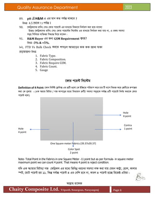 Quality Assurance Department 2023
Chaity Composite Ltd. Tripurdi, Sonargoan, Narayangonj Page 6
89. pH এ H&M G Gi gvb KZ ch©šÍ _vK‡e ?
DËit 4.5 ‡_‡K 7.5 ch©šÍ I
90. ‡dweªK‡mi ivwbs †mW †dvi c‡q‡›U Gi gva¨‡g wKfv‡e wba©viY Kiv n‡q _v‡K?
DËit ‡dweªK‡mi ivwbs †mW †dvi c‡q‡›Ui wm‡÷g Gi gva¨‡g wba©vib Kiv hvq bv, G iKg mgm¨v
mg~n wmwbqi e¨w³Øq wm×všÍ w`‡q _v‡Kb|
91. H&M Buyer Gi Rb¨ GSM Requirement কত?
DËit -3% & +5%.
92. FTD Vs Bulk Check Ki‡Z শগড়ল আমাড়ড়র কক কক জানা থাকা
প্রড়য়াজন? DËit
1. Fabric Type.
2. Fabric Composition.
3. Fabric Require GSM.
4. Fabric Count.
5. Gauge
‡dvi c‡q›U wm‡÷g
Definition of 4 Point: ‡Kvb wbw`©ó †d«we· Gi ÎƒwU ¸‡jv †K BwÂ‡Z cwigvc K‡i Pvi wU av‡c wef³ K‡i †kÖbx‡Z iæcvšÍi
Kiv †K eySvq | (GK ¯‹qvi wgUvi / MR Kvc‡oi g‡a¨ wea¨gvb ÎæwU/ mgm¨v mg~n‡K me©”Q 4wU c‡q‡›U wbb©q Kiv‡K †dvi
c‡q›U e‡j)
Hole
4 point
Contra
Hole 1 point
4 point
One Square meter Fabrics (39.37x39.37)
Color Spot
2 point
Note: Total Point in the Fabrics in one Square Meter -11 point but as per formula- in square meter
maximum point we can count 4 point. That means 4 point is reject condition.
hw` GK ¯‹¨vqvi wgUvi/ MR †dweªKm Gi g‡a¨ wfwebœ ai‡bi mgm¨v j¶ Kiv hvq †hgb K›Uªv, †nvj, Kvjvi
¯úU, ‡gvU c‡q›U nq 11. wKš‘ me©”Q c‡q›U 4 Gi †ewk n‡e bv, KviY 4 c‡q›U n‡”Q wi‡R± Gwiqv|
Avjøvn nv‡dR
 